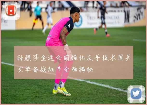 孙颖莎全运会前强化反手技术国乒女单备战细节全面揭秘
