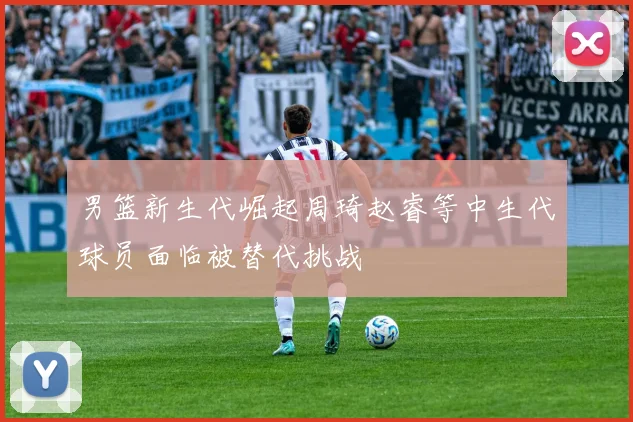 男篮新生代崛起周琦赵睿等中生代球员面临被替代挑战