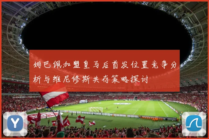 姆巴佩加盟皇马后首发位置竞争分析与维尼修斯共存策略探讨