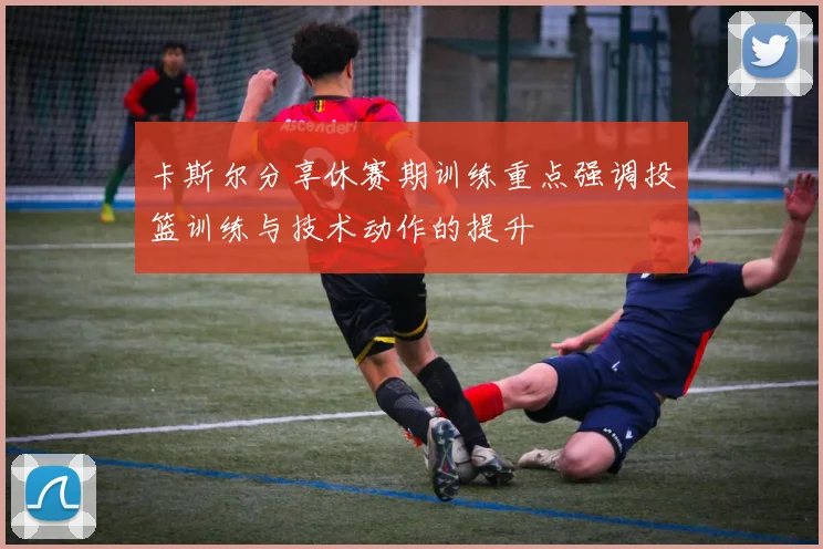 卡斯尔分享休赛期训练重点强调投篮训练与技术动作的提升