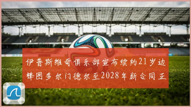 伊普斯维奇俱乐部宣布续约21岁边锋图多尔门德尔至2028年新合同正式生效