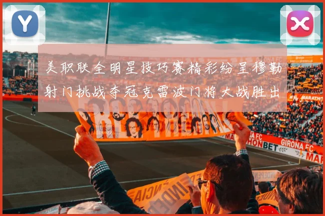 美职联全明星技巧赛精彩纷呈穆勒射门挑战夺冠克雷波门将大战胜出