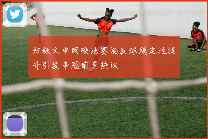郑钦文中网硬地赛场发球稳定性提升引发争冠前景热议