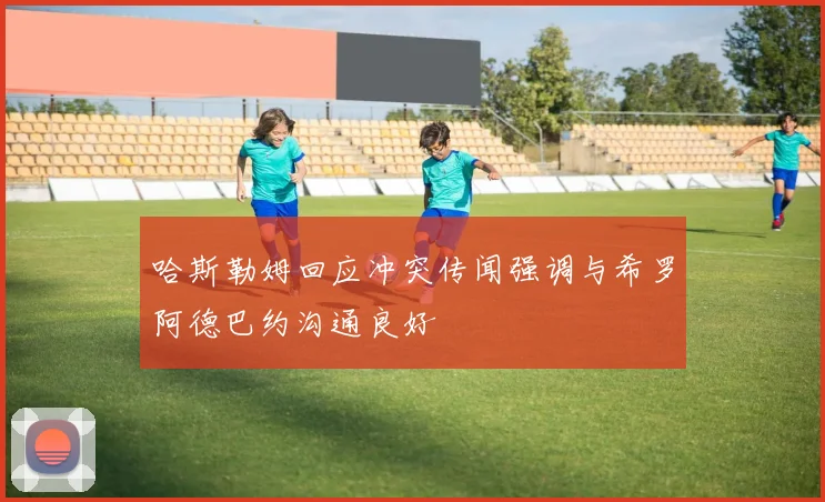哈斯勒姆回应冲突传闻强调与希罗阿德巴约沟通良好