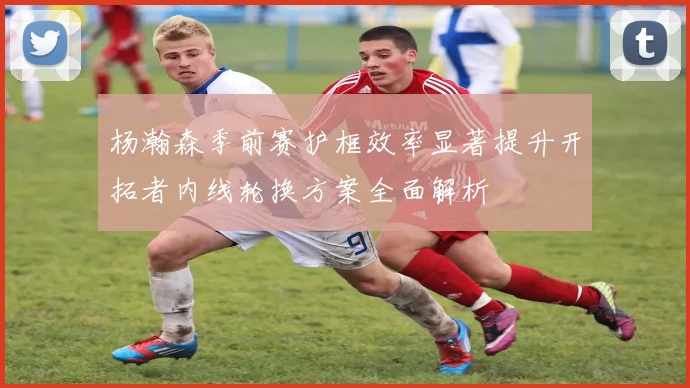 杨瀚森季前赛护框效率显著提升开拓者内线轮换方案全面解析