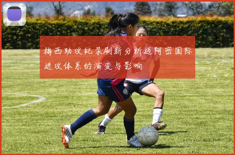 梅西助攻纪录刷新分析迈阿密国际进攻体系的演变与影响