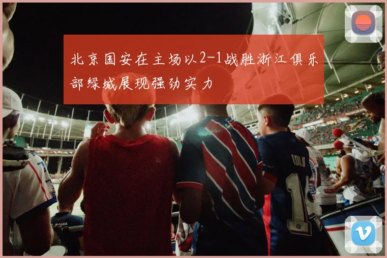 北京国安在主场以2-1战胜浙江俱乐部绿城展现强劲实力